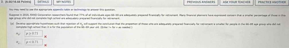 2 [6.66/16.66 Points] DETAILS MY NOTES PREVIOUS ANSWERS ASK YOUR TEACHER PRACTICE ANOTHER 
You may need to use the appropriate appendix table or technology to answer this question. 
Suppose in 2018, RAND Corporation researchers found that 77% of all individuals ages 66-69 are adequately prepared financially for retirement. Many financial planners have expressed concern that a smaller percentage of those in this 
age group who did not complete high school are adequately prepared financially for retirement. 
(a) Develop appropriate hypotheses such that rejection of H_0 will support the conclusion that the proportion of those who are adequately prepared financially for retirement is smaller for people in the 66-69 age group who did not 
complete high school than it is for the population of the 66-69 year old. (Enter 1= for × as needed )
H_0^2 p≥slant 0.71
×
H_a p<0.71