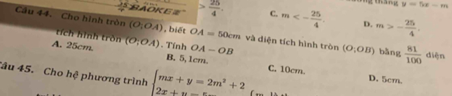 y=5x-m
BAOKE  25/4 . C. m<- 25/4 . D. m>- 25/4 . 
Cầu 44. Cho hình tròn (O;OA) , biết OA=50cm và diện tích hình tròn (O;OB) bằng  81/100 
tích hình tròn
A. 25cm. (O;OA). Tính OA-OB diện
B. 5,1cm. C. 10cm. D. 5cm.
Câu 45. Cho hệ phương trình beginarrayl mx+y=2m^2+2 2x+y=5endarray.