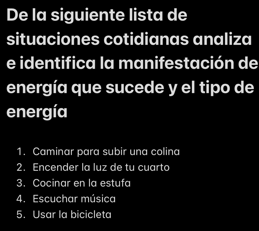 De la siguiente lista de
situaciones cotidianas analiza
e identifica la manifestación de
energía que sucede y el tipo de
energía
1. Caminar para subir una colina
2. Encender la luz de tu cuarto
3. Cocinar en la estufa
4. Escuchar música
5. Usar la bicicleta