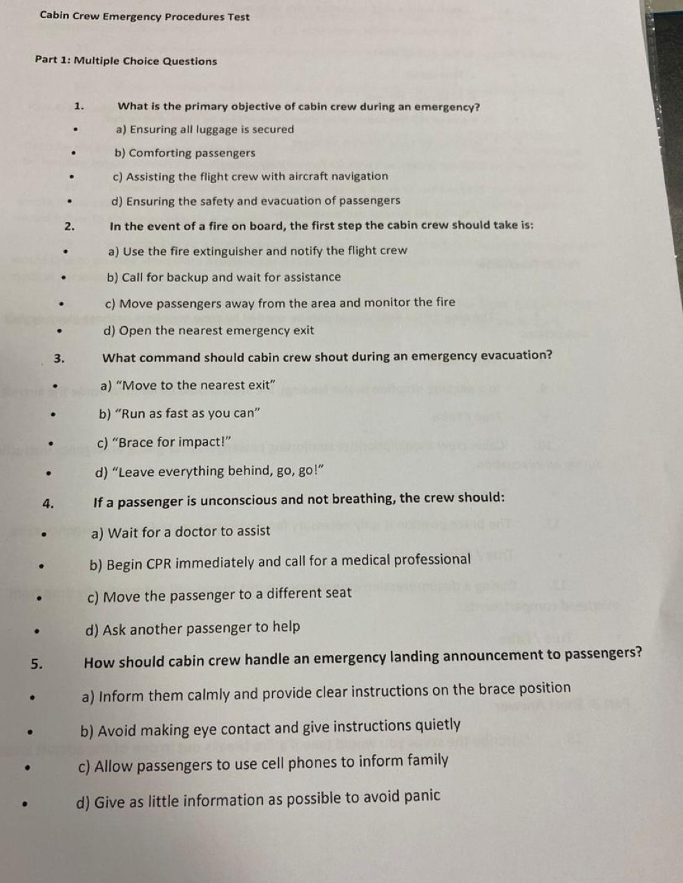 Cabin Crew Emergency Procedures Test
Part 1: Multiple Choice Questions
1. What is the primary objective of cabin crew during an emergency?
a) Ensuring all luggage is secured
b) Comforting passengers
c) Assisting the flight crew with aircraft navigation
d) Ensuring the safety and evacuation of passengers
2. In the event of a fire on board, the first step the cabin crew should take is:
a) Use the fire extinguisher and notify the flight crew
b) Call for backup and wait for assistance
c) Move passengers away from the area and monitor the fire
d) Open the nearest emergency exit
3. What command should cabin crew shout during an emergency evacuation?
a) “Move to the nearest exit”
b) “Run as fast as you can”
c) “Brace for impact!”
d) “Leave everything behind, go, go!”
4. If a passenger is unconscious and not breathing, the crew should:
a) Wait for a doctor to assist
b) Begin CPR immediately and call for a medical professional
c) Move the passenger to a different seat
d) Ask another passenger to help
5. How should cabin crew handle an emergency landing announcement to passengers?
a) Inform them calmly and provide clear instructions on the brace position
b) Avoid making eye contact and give instructions quietly
c) Allow passengers to use cell phones to inform family
d) Give as little information as possible to avoid panic