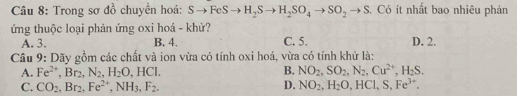 Trong sơ đồ chuyền hoá: Sto FeSto H_2Sto H_2SO_4to SO_2to S Có ít nhất bao nhiêu phản
ứng thuộc loại phản ứng oxi hoá - khử?
A. 3. B. 4. C. 5. D. 2.
Câu 9: Dãy gồm các chất và ion vừa có tính oxi hoá, vừa có tính khử là:
A. Fe^(2+), Br_2, N_2, H_2O, HCl. B. NO_2, SO_2, N_2, Cu^(2+), H_2S.
C. CO_2, Br_2, Fe^(2+), NH_3, F_2. D. NO_2, H_2O, HCl, S, Fe^(3+).