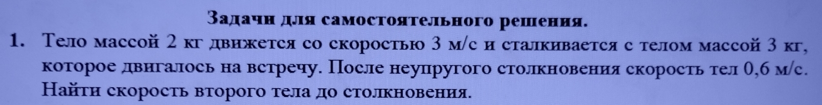 Вадачнαдля самостояτельного решения. 
1. Тело массой 2 кгдвижется со скоростью 3 м/с и сталкивается с телом массой 3 кг, 
которое двигалось на встречу. После неупругого столкновения скорость тел О,б мс. 
Найτи скорость вτорого тела до столкновения.