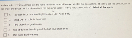 A client with chronic bronchitis tells the home health nurse about being exhausted due to coughing. The client can feel thick mucus in
the chest and throat. Which interventions can the nurse suggest to help mobilize secretions? Select all that apply,
1. Increase fluids to at least 8 glasses (2-3L ) of water a day
2. Sleep with a cool mist humidifier
3. Take prescribed guaifenesin
4. Use abdominal breathing and the huff cough technique
5. Use pursed lip breathing