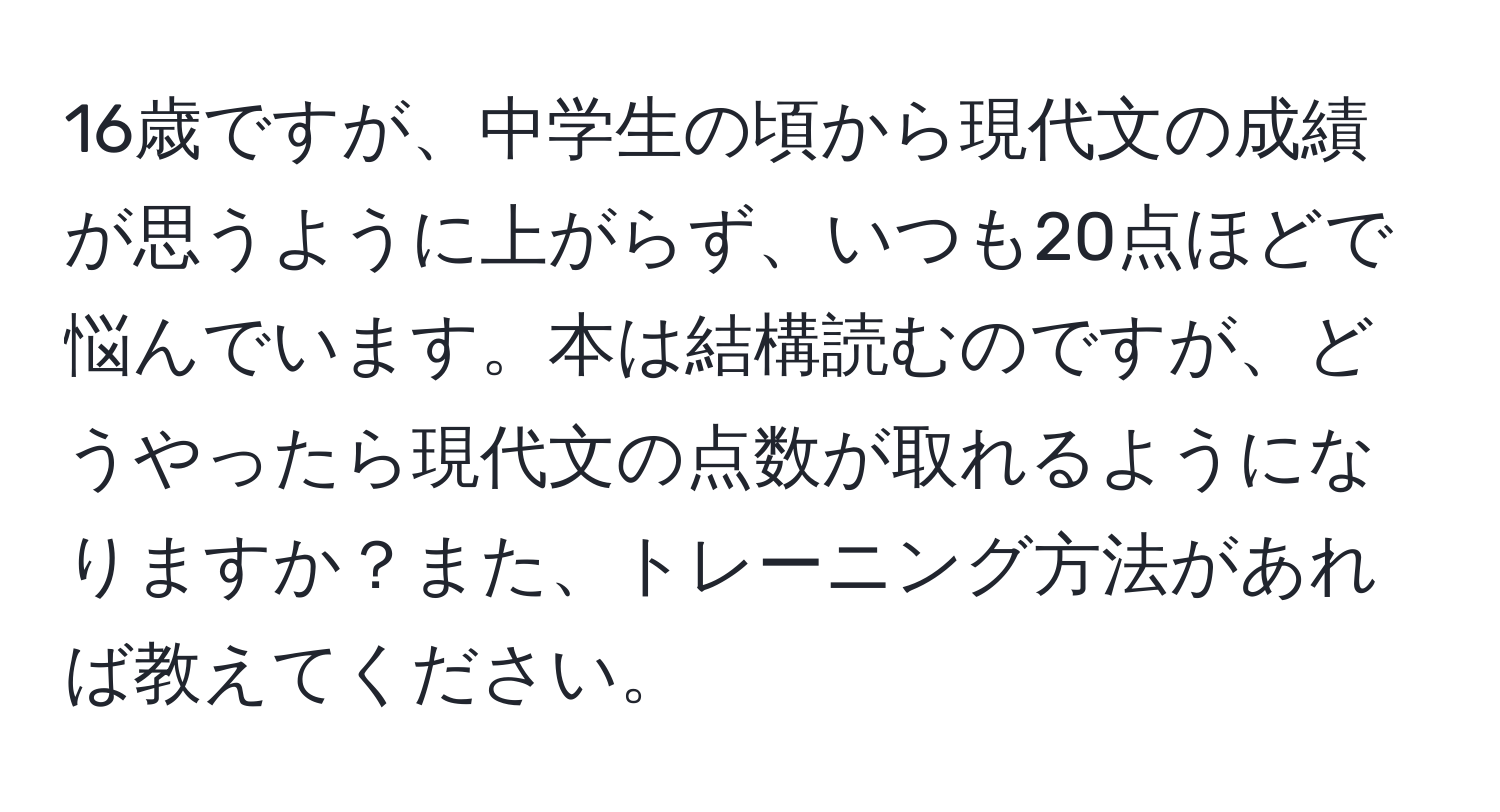 16歳ですが、中学生の頃から現代文の成績が思うように上がらず、いつも20点ほどで悩んでいます。本は結構読むのですが、どうやったら現代文の点数が取れるようになりますか？また、トレーニング方法があれば教えてください。