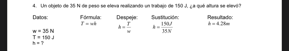 Un objeto de 35 N de peso se eleva realizando un trabajo de 150 J, ¿a qué altura se elevó? 
Datos: Fórmula: Despeje: Sustitución: Resultado:
T=wh h= T/w  h= 150J/35N 
h=4.28m
w=35N
T=150J
h= ?