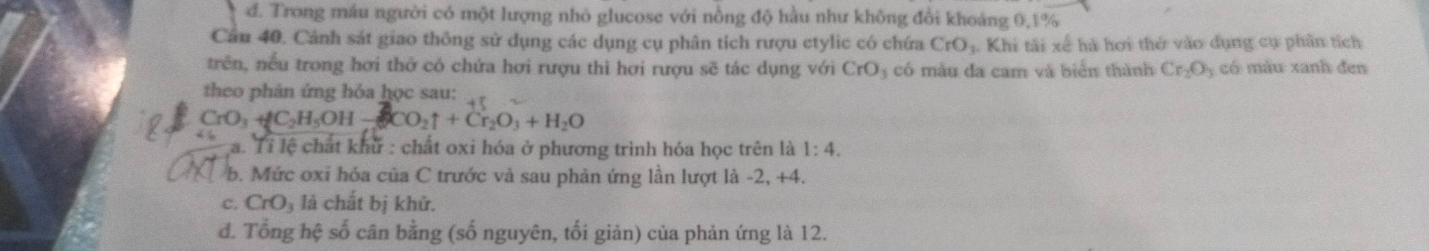 đ. Trong máu người có một lượng nhỏ glucose với nồng độ hầu như không đổi khoảng 0, 1%
Câu 40. Cảnh sát giao thông sử dụng các dụng cụ phân tích rượu etylic có chứa CrO_3 Khi tài xế hà hơi thở vào dụng cụ phần tích
trên, nếu trong hơi thở có chứa hơi rượu thì hơi rượu sẽ tác dụng với CrO_3 có màu đa cam và biển thành Cr_2O_3 có màu xanh đen
theo phản ứng hỏa học sau:
CrO₃ + C₂H₅OH — CO₂↑ + Cr₂O₃ + H₂O
a. Tỉ lệ chất khử : chất oxi hóa ở phương trình hóa học trên là 1:4. 
b. Mức oxi hóa của C trước và sau phản ứng lần lượt là -2, +4.
c. CrO_3 là chất bị khử.
d. Tổng hệ số cân bằng (số nguyên, tối giản) của phản ứng là 12.