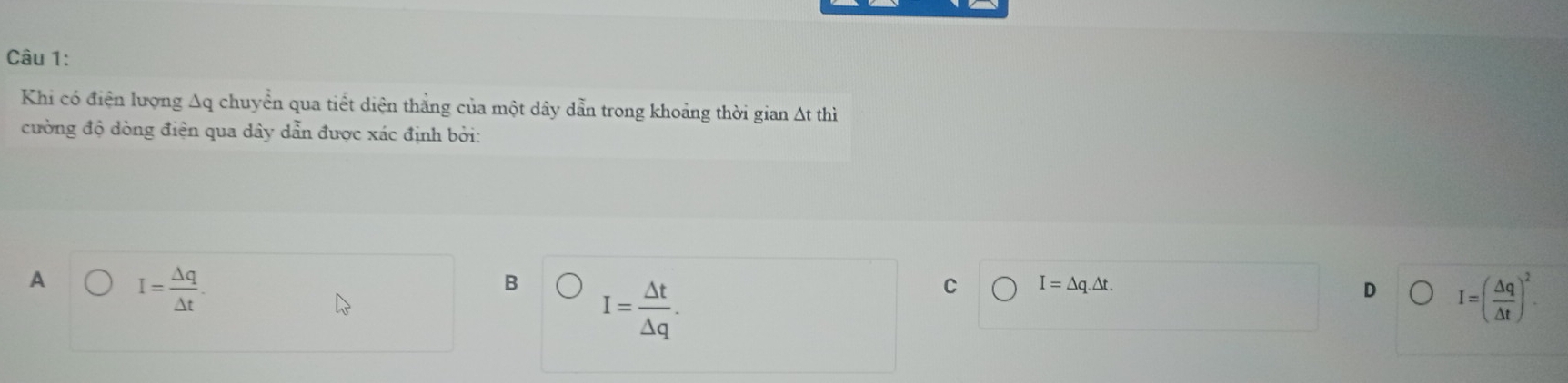 Khi có điện lượng Δq chuyển qua tiết diện thẳng của một dây dẫn trong khoảng thời gian Δt thì
cường độ dòng điện qua dây dẫn được xác định bởi:
A I= Delta q/Delta t .
B I= △ t/△ q .
C I=△ q.△ t.
D I=( △ q/△ t )^2.