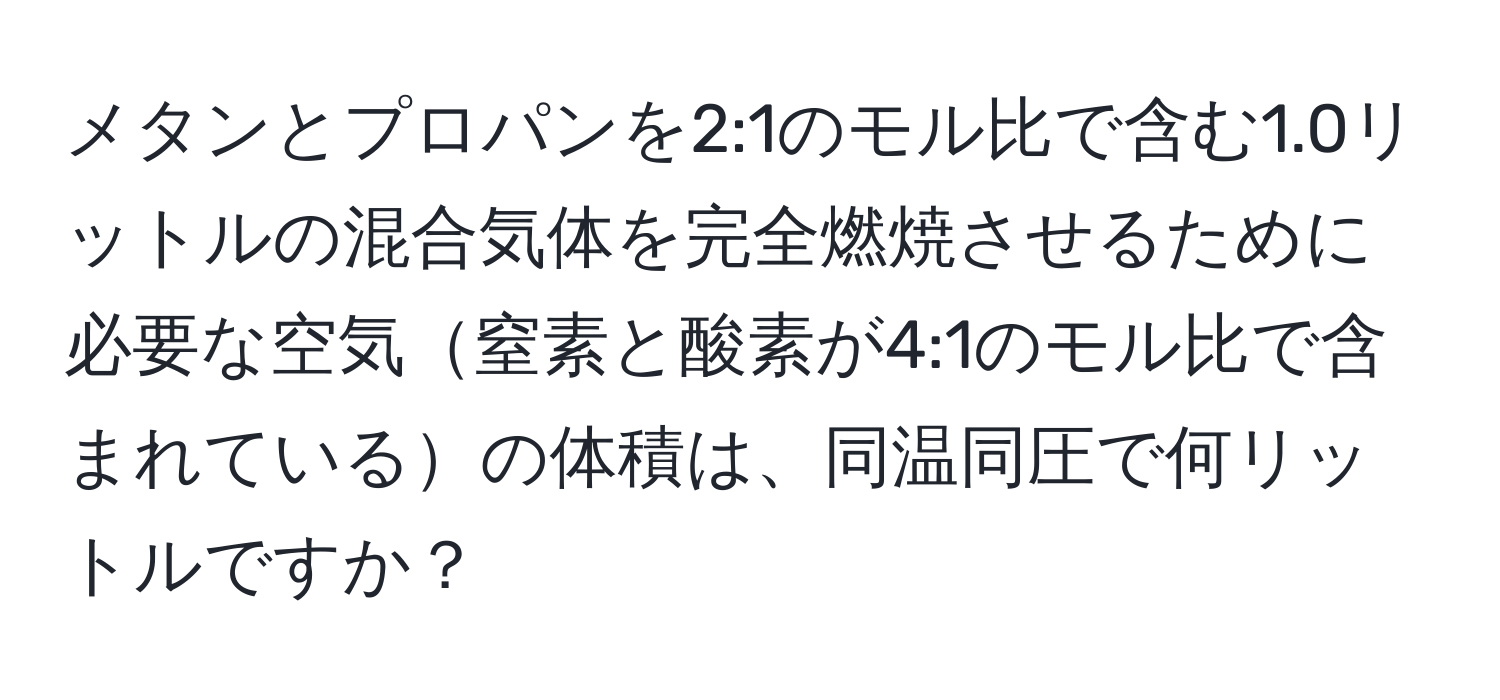 メタンとプロパンを2:1のモル比で含む1.0リットルの混合気体を完全燃焼させるために必要な空気窒素と酸素が4:1のモル比で含まれているの体積は、同温同圧で何リットルですか？