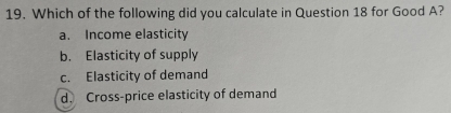 Which of the following did you calculate in Question 18 for Good A?
a. Income elasticity
b. Elasticity of supply
c. Elasticity of demand
d. Cross-price elasticity of demand