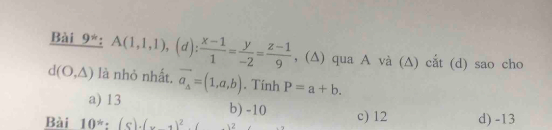 Bài 9*: A(1,1,1),(d): (x-1)/1 = y/-2 = (z-1)/9  , (∆) qua A và (∆) cắt (d) sao cho
d(O,△ ) là nhỏ nhất, vector a_A=(1,a,b). Tính P=a+b.
a) 13
b) -10
Bài 10^(ast):(s)· (x-1)^2. 2
c) 12 d) -13