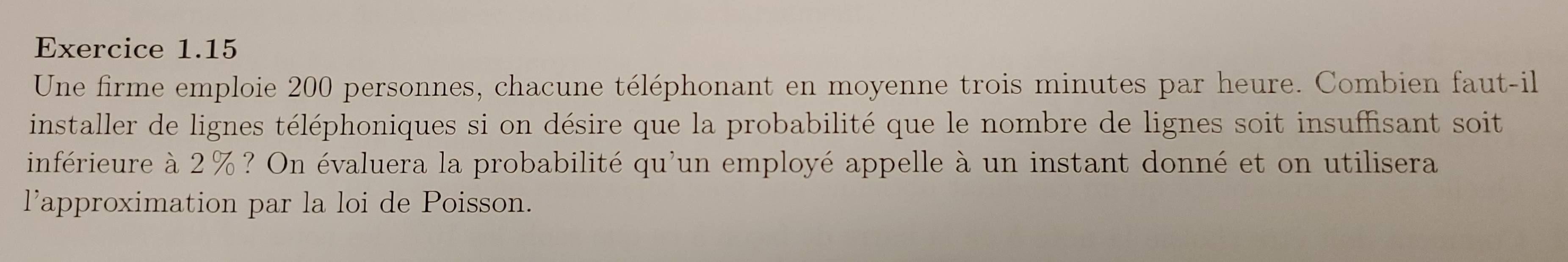 Une firme emploie 200 personnes, chacune téléphonant en moyenne trois minutes par heure. Combien faut-il 
installer de lignes téléphoniques si on désire que la probabilité que le nombre de lignes soit insuffisant soit 
inférieure à 2%? On évaluera la probabilité qu'un employé appelle à un instant donné et on utilisera 
l'approximation par la loi de Poisson.