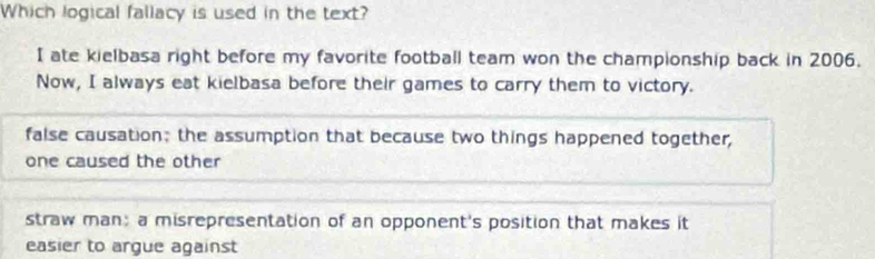 Which logical fallacy is used in the text?
I ate kielbasa right before my favorite football team won the championship back in 2006.
Now, I always eat kielbasa before their games to carry them to victory.
false causation; the assumption that because two things happened together,
one caused the other
straw man; a misrepresentation of an opponent's position that makes it
easier to argue against