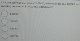 If the company has total sales of $109000, with cost of goods at $68000, and
operating expenses of $11000, what is total profit?
$30000
$30500
$30300
$29700