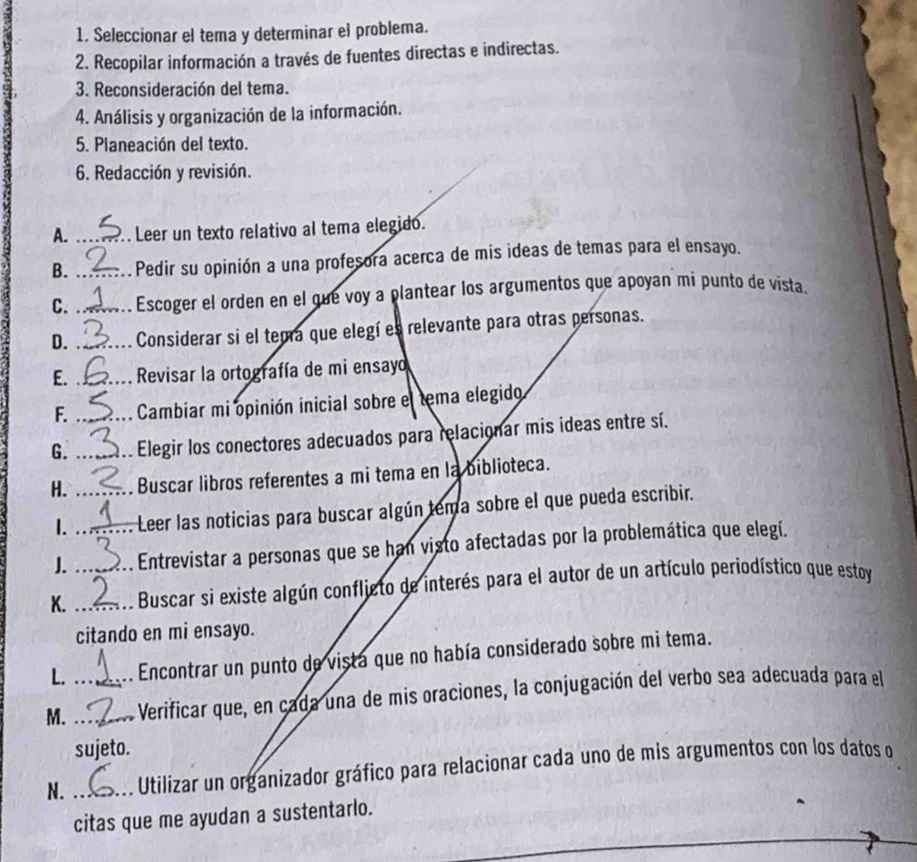 Seleccionar el tema y determinar el problema. 
2. Recopilar información a través de fuentes directas e indirectas. 
3. Reconsideración del tema. 
4. Análisis y organización de la información. 
5. Planeación del texto. 
6. Redacción y revisión. 
A. _Leer un texto relativo al tema elegido. 
B. _Pedir su opinión a una profesora acerca de mis ideas de temas para el ensayo. 
C. _Escoger el orden en el gue voy a plantear los argumentos que apoyan mi punto de vista. 
D. _Considerar si el tema que elegí es relevante para otras personas. 
E. _ Revisar la ortografía de mi ensayo 
F. _ Cambiar mi opinión inicial sobre el tema elegido 
G. _Elegir los conectores adecuados para relacionar mis ideas entre sí. 
H. _Buscar libros referentes a mi tema en la biblioteca. 
1. Leer las noticias para buscar algún tema sobre el que pueda escribir. 
J. _Entrevistar a personas que se han visto afectadas por la problemática que elegí. 
K. __ Buscar si existe algún confljcto de interés para el autor de un artículo periodístico que estoy 
citando en mi ensayo. 
L. Encontrar un punto de vista que no había considerado sobre mi tema. 
M. __ Verificar que, en cada una de mis oraciones, la conjugación del verbo sea adecuada para el 
sujeto. 
N. _ Utilizar un organizador gráfico para relacionar cada uno de mis argumentos con los datos o 
citas que me ayudan a sustentarlo.