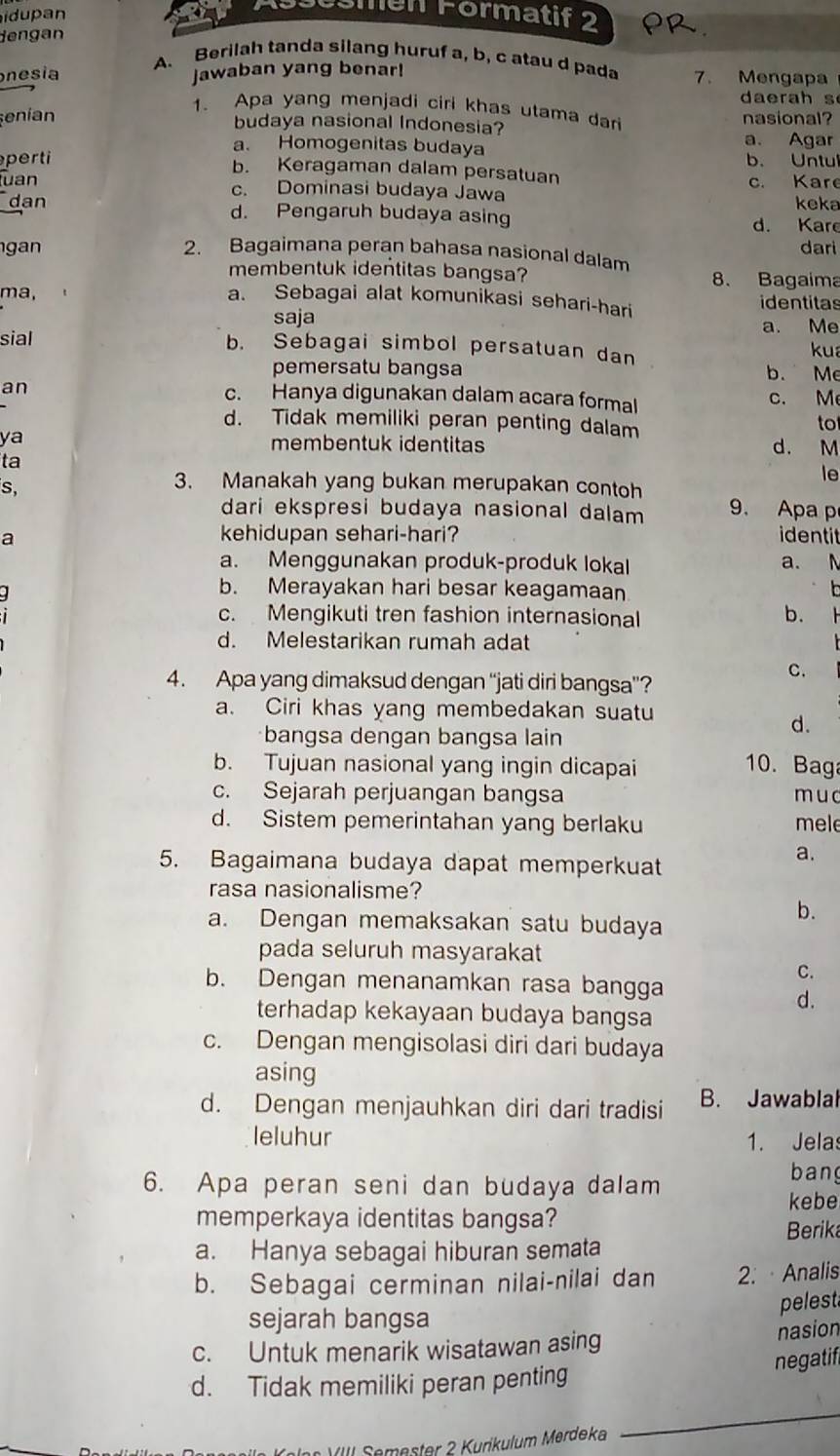 idupan
Öömen Förmatif 2
dengan
A. Berilah tanda silang huruf a, b, c atau d pada
nesia jawaban yang benar! 7. Mengapa
dae rah s
1. Apa yang menjadi ciri khas utama dar
enían nasional?
budaya nasional Indonesia?
a. Agar
a. Homogenitas budaya
b. Untul
peri b. Keragaman dalam persatuan
uan c. Dominasi budaya Jawa c. Kare
keka
dan d. Pengaruh budaya asing d. Kare
dari
n 2. Bagaimana peran bahasa nasional dalam
membentuk identitas bangsa? 8. Bagaima
ma, identitas
a. Sebagai alat komunikasi sehari-hari
saja
a. Me
sial b. Sebagai simbol persatuan dan kua
pemersatu bangsa b. Me
an c. Hanya digunakan dalam acara formal c. M
d. Tidak memiliki peran penting dalam
to
ya membentuk identitas d. M
ta
le
s,
3. Manakah yang bukan merupakan contoh
dari ekspresi budaya nasional dalam 9. Apa p
a
kehidupan sehari-hari? identi
a. Menggunakan produk-produk lokal a. N
.
b. Merayakan hari besar keagamaan
o
c. Mengikuti tren fashion internasional b.
d. Melestarikan rumah adat
4. Apa yang dimaksud dengan “jati diri bangsa”?
C.
a. Ciri khas yang membedakan suatu
d.
bangsa dengan bangsa lain
b. Tujuan nasional yang ingin dicapai 10. Bag
c. Sejarah perjuangan bangsa muc
d. Sistem pemerintahan yang berlaku mele
5. Bagaimana budaya dapat memperkuat
a.
rasa nasionalisme?
b.
a. Dengan memaksakan satu budaya
pada seluruh masyarakat
C.
b. Dengan menanamkan rasa bangga
d.
terhadap kekayaan budaya bangsa
c. Dengan mengisolasi diri dari budaya
asing
d. Dengan menjauhkan diri dari tradisi B. Jawablal
leluhur 1. Jelas
6. Apa peran seni dan budaya dalam
bang
kebe
memperkaya identitas bangsa?
Berika
a. Hanya sebagai hiburan semata
b. Sebagai cerminan nilai-nilai dan 2. · Analis
sejarah bangsa pelest
c. Untuk menarik wisatawan asing
nasion
d. Tidak memiliki peran penting negatif
Kolon VIII Semester 2 Kurikulum Merdeka