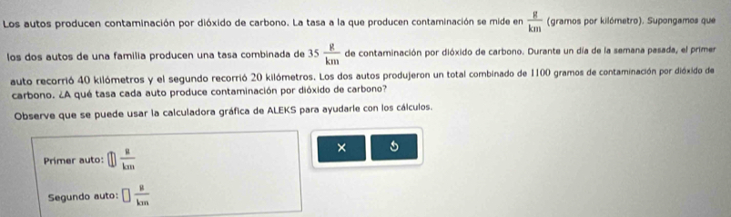 Los autos producen contaminación por dióxido de carbono. La tasa a la que producen contaminación se mide en  g/km  (gramos por kilómetro). Supongamos que 
los dos autos de una familia producen una tasa combinada de 35 g/km  de contaminación por dióxido de carbono. Durante un día de la semana pasada, el primer 
auto recorrió 40 kilómetros y el segundo recorrió 20 kilómetros. Los dos autos produjeron un total combinado de 1100 gramos de contaminación por dióxido de 
carbono. ¿A qué tasa cada auto produce contaminación por dióxido de carbono? 
Observe que se puede usar la calculadora gráfica de ALEKS para ayudarie con los cálculos. 
Primer auto: □  a/km 
× 
Segundo auto: □  mu /km 