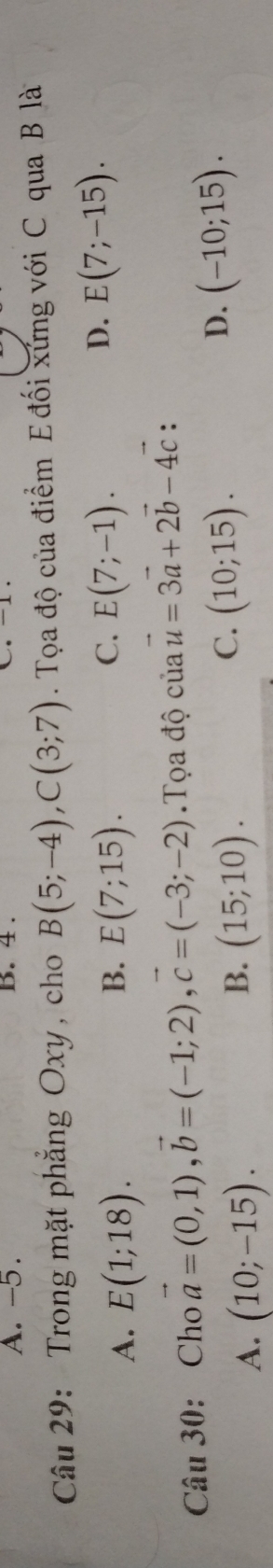 A. -5. B. 4 .
Câu 29: Trong mặt phăng Oxy , cho B(5;-4), C(3;7). Tọa độ của điểm E đối xứng với C qua B là
B.
C.
A. E(1;18). E(7;15). E(7;-1).
D. E(7;-15). 
Câu 30: Cho vector a=(0,1), vector b=(-1;2), vector c=(-3;-2) Tọa độ của vector u=3vector a+2vector b-4vector c :
A. (10;-15).
C.
B. (15;10). (10;15).
D. (-10;15).