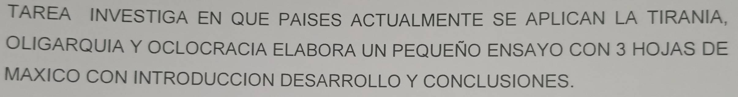 TAREA INVESTIGA EN QUE PAISES ACTUALMENTE SE APLICAN LA TIRANIA, 
OLIGARQUIA Y OCLOCRACIA ELABORA UN PEQUEÑO ENSAYO CON 3 HOJAS DE 
MAXICO CON INTRODUCCION DESARROLLO Y CONCLUSIONES.