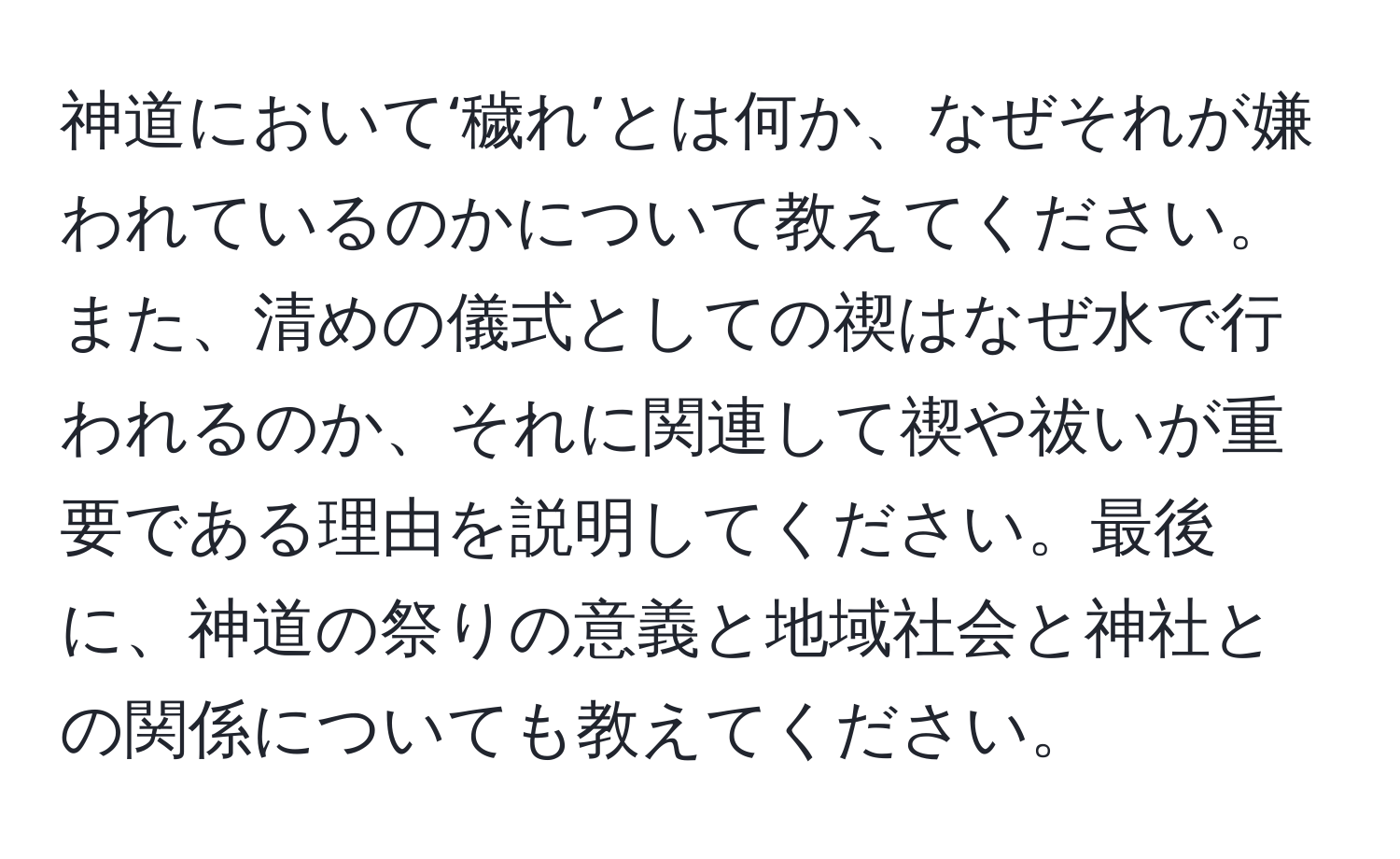 神道において‘穢れ’とは何か、なぜそれが嫌われているのかについて教えてください。また、清めの儀式としての禊はなぜ水で行われるのか、それに関連して禊や祓いが重要である理由を説明してください。最後に、神道の祭りの意義と地域社会と神社との関係についても教えてください。