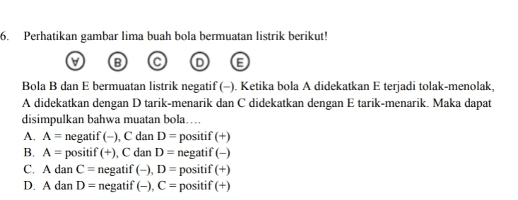 Perhatikan gambar lima buah bola bermuatan listrik berikut!
V B C D E
Bola B dan E bermuatan listrik negatif (-). Ketika bola A didekatkan E terjadi tolak-menolak,
A didekatkan dengan D tarik-menarik dan C didekatkan dengan E tarik-menarik. Maka dapat
disimpulkan bahwa muatan bola….
A. A= negatif (-), C dan D= positif (+)
B. A= positif (+), C dan D= negatif (-)
C. A dan C= negatif (-), D= positif (+)
D. A dan D= negatif (-), C= positif (+)