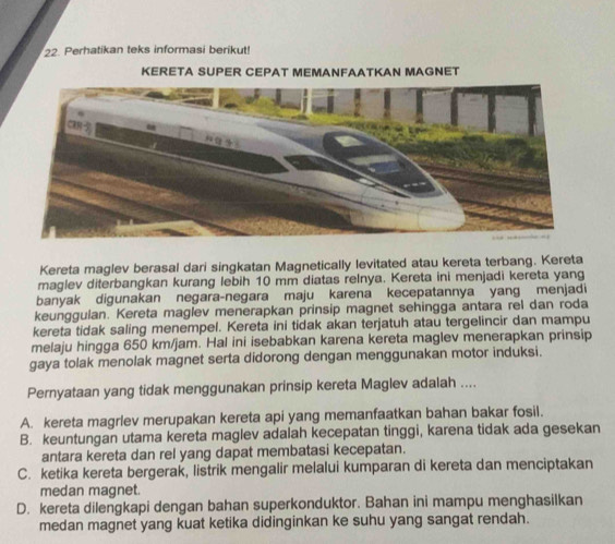 Perhatikan teks informasi berikut!
KERETA SUPER CEPAT MEMANFAATKAN MAGNET
Kereta maglev berasal dari singkatan Magnetically levitated atau kereta terbang. Kereta
maglev diterbangkan kurang lebih 10 mm diatas relnya. Kereta ini menjadi kereta yang
banyak digunakan negara-negara maju karena kecepatannya yang menjadi
keunggulan. Kereta maglev menerapkan prinsip magnet sehingga antara rel dan roda
kereta tidak saling menempel. Kereta ini tidak akan terjatuh atau tergelincir dan mampu
melaju hingga 650 km/jam. Hal ini isebabkan karena kereta maglev menerapkan prinsip
gaya tolak menolak magnet serta didorong dengan menggunakan motor induksi.
Pernyataan yang tidak menggunakan prinsip kereta Maglev adalah ....
A. kereta magrlev merupakan kereta api yang memanfaatkan bahan bakar fosil.
B. keuntungan utama kereta maglev adalah kecepatan tinggi, karena tidak ada gesekan
antara kereta dan rel yang dapat membatasi kecepatan.
C. ketika kereta bergerak, listrik mengalir melalui kumparan di kereta dan menciptakan
medan magnet.
D. kereta dilengkapi dengan bahan superkonduktor. Bahan ini mampu menghasilkan
medan magnet yang kuat ketika didinginkan ke suhu yang sangat rendah.