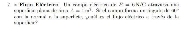 Flujo Eléctrico: Un campo eléctrico de E=6N/C atraviesa una 
superficie plana de área A=1m^2. Si el campo forma un ángulo de 60°
con la normal a la superficie, ¿cuál es el flujo eléctrico a través de la 
superficie?