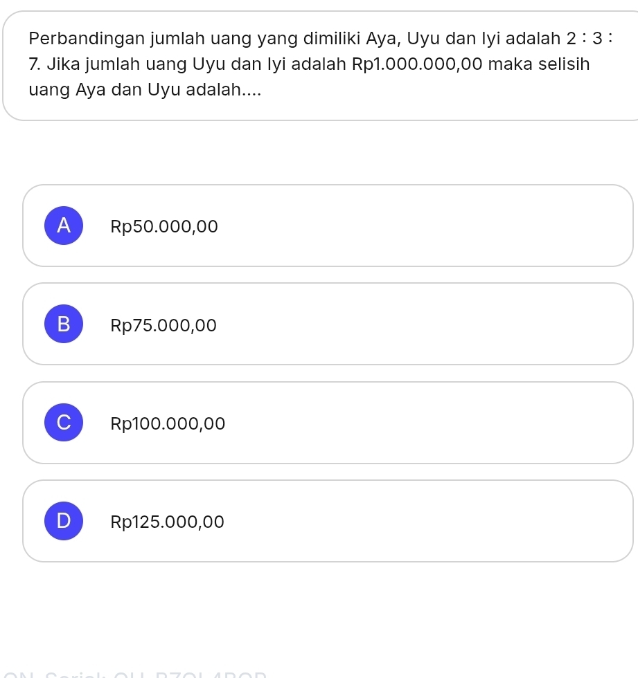 Perbandingan jumlah uang yang dimiliki Aya, Uyu dan Iyi adalah 2:3 :
7. Jika jumlah uang Uyu dan Iyi adalah Rp1.000.000,00 maka selisih
uang Aya dan Uyu adalah....
A Rp50.000,00
B Rp75.000,00
J Rp100.000,00
D Rp125.000,00