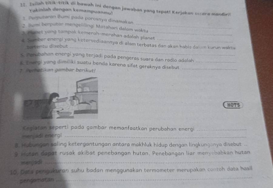 Iwiah ntik-trtik ai bawah ini dengan jawaban yang tepat! Kerjakan secara mandiri! 
Yakinlah dengan kemampuanmul 
*. Perputaran Bumi pada porosnya dinamakan 
2. Bumi bérputar mengelilingi Matahari dalam waktu 
3d anet yong tampak kemerah-merahan adalah planet 
_ 
# Sumber energi yang ketersediaannya di alam terbatas dan akan habis dalam kurun wakta 
tertentu disebut 
S. Persbahan energi yang terjadi pada pengeras suara dan radio adalah 
5. Emergi yang dimiliki suatu benda karena sifat geraknya disebut__ 
† Peratikan gambar berikut! 
HOTS 
Kegiatan seperti pada gambar memanfaatkan perubahan energi_ 
merjadi energi_ 
8. Hubungan saling ketergantungan antara makhluk hidup dengan lingkunganya disebut .. 
9, Hatan dapat rusak akibat penebangan hutan. Penebangan liar menyebabkan hutan 
merijadi 
_ 
_ 
10. Daa pengukuran suhu badan menggunakan termometer merupakan contoh data hasil 
pengamatian