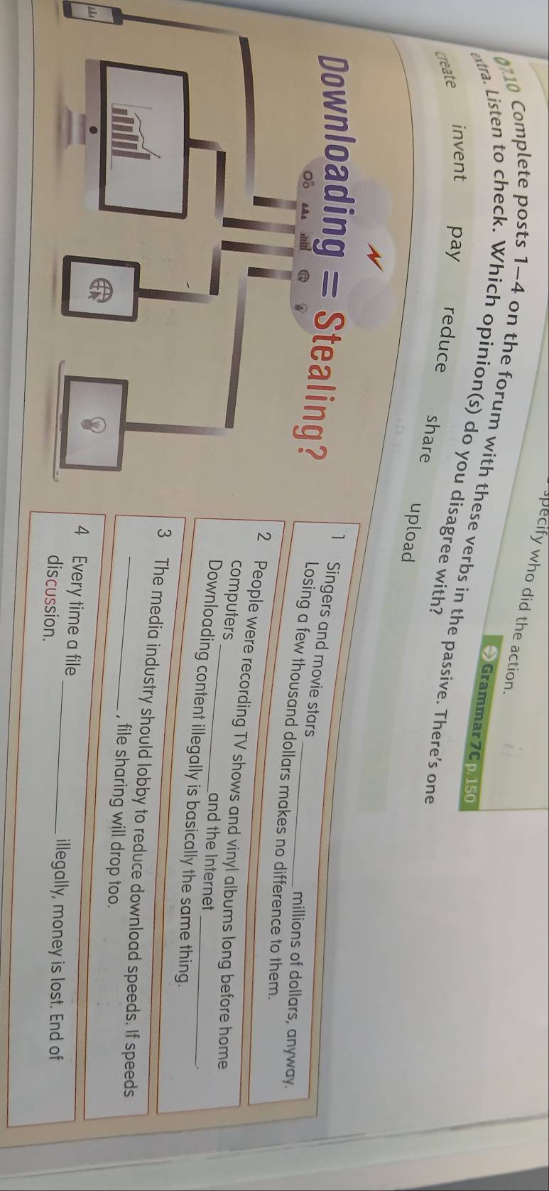 specify who did the action.
Grammar 7Cp. 150
0710 Complete posts 1-4 on the forum with these verbs in the passive. There’s one
extra. Listen to check. Which opinion(s) do you disagree with?
invent pay
create reduce
share upload
Singers and movie stars
Losing a few thousand dollars makes no difference to them.
millions of dollars, anyway.
People were recording TV shows and vinyl albums long before home
computers _and the Internet
Downloading content illegally is basically the same thing.
The media industry should lobby to reduce download speeds. If speeds
, file sharing will drop too.
Every time a file _illegally, money is lost. End of
discussion.