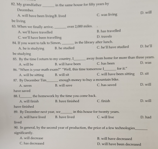 My grandfather _in the same house for fifty years by
December.
A. will have been livingB. lived C. was living D. will
be living
83. When we finally arrive, _over 2,000 miles.
A. we’ll have travelled B. has travelled
C. we'll have been travelling D. travels
84. If you want to talk to Simon, _in the library after lunch.
A. he is studying B. he studied C. he'll have studied D. he’ll
be studying
85. By the time I return to my country, I_ away from home for more than three years.
A. will be B. will have been C. has been D. was
86. “When is your math exam?” “Well, this time tomorrow I_ for it.”
A. will be sitting B. will sit C. will have been sitting D. sit
87. By December Tim _enough money to buy a mountain bike.
A. saves B. will save C. has saved D. will
have saved
88.I_ the homework by the time you come back.
A. will finish B. have finished C. finish D. will
have finished
89. By December next year, we_ in this house for twenty years.
A. will have lived B. have lived C. will live D. had
lived
90. In general, by the second year of production, the price of a few technologies_
significantly.
A. will decrease B. will have decreased
C. has decreased D. will have been decreased