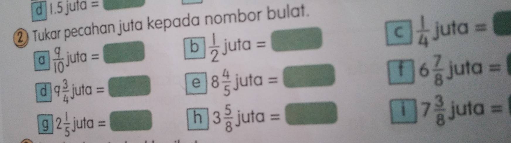 1.5 juta =
② Tukar pecahan juta kepada nombor bulat. 
C  1/4 juta=□
a  q/10  juta =□
b  1/2 juta=□
d q 3/4  juta=□
e 8 4/5 juta=□
f 6 7/8 juta=
h 3 5/8 juta=□
g 2 1/5  jut a I= =□ i 7 3/8 juta=