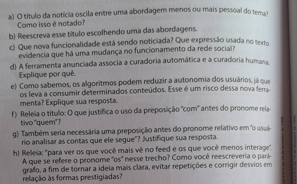 título da notícia oscila entre uma abordagem menos ou mais pessoal do tema? 
Como isso é notado? 
b) Reescreva esse título escolhendo uma das abordagens. 
c) Que nova funcionalidade está sendo noticiada? Que expressão usada no texto 
evidencia que há uma mudança no funcionamento da rede social? 
d) A ferramenta anunciada associa a curadoria automática e a curadoria humana, 
Explique por quê. 
e) Como sabemos, os algoritmos podem reduzir a autonomia dos usuários, já que 
os leva a consumir determinados conteúdos. Esse é um risco dessa nova ferra- 
menta? Explique sua resposta. 
f) Releia o título: O que justifica o uso da preposição “com” antes do pronome rela- 
tivo “quem” ? 
g) Também seria necessária uma preposição antes do pronome relativo em ''o usuá- 
rio analisar as contas que ele segue”? Justifique sua resposta. 
h) Releia: “para ver os que você mais vê no feed e os que você menos interage”. ; 
3 
A que se refere o pronome “os” nesse trecho? Como você reescreveria o pará- 
grafo, a fim de tornar a ideia mais clara, evitar repetições e corrigir desvios em A 
relação às formas prestigiadas?