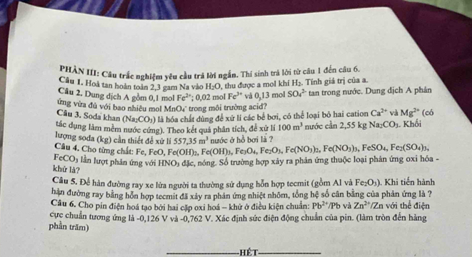 PHÀN III: Câu trắc nghiệm yêu cầu trả lời ngắn. Thí sinh trả lời từ câu 1 đến câu 6.
Câu 1. Hoà tan hoàn toàn 2,3 gam Na vào H_2O , thu được a mol khí H_2. Tính giá trị của a.
Câu 2. Dung dịch A gồm 0,1 mol Fe^(2+);0,02r no Fe^(3+) vå 0,13 mol SO_4^((2-) tan trong nước. Dung dịch A phân
ứng vừa đủ với bao nhiều mol MnO₄ trong môi trường acid? (có
Câu 3. Soda khan (Na_2)CO_3) là hóa chất dùng để xứ lí các bể bơi, có thể loại bỏ hai cation Ca^(2+) và Mg^(2+)
tác dụng làm mêm nước cứng). Theo kết quả phân tích, đề xử lí 100m^3 nước cần 2,55kg Na_2 CO_3. Khối
nước ở hồ bơi là ?
lượng soda (kg) cần thiết để xử li 557,35m^3 e(OH)_3,Fe_3O_4,Fe_2O_3,Fe(NO_3)_2,Fe(NO_3)_3,FeSO_4,Fe_2(SO_4)_3,
Câu 4. Cho từng chất: Fe, FeO, Fe(OH)₂, F
FeCO_3 lần lượt phản ứng với HN O_3 đặc, nóng. Số trường hợp xảy ra phản ứng thuộc loại phản ứng oxi hóa -
khử là?
Câu 5. Để hàn đường ray xe lửa người ta thường sử dụng hỗn hợp tecmit (gồm Al và Fe_2O_3). Khi tiến hành
hàn đường ray bằng hỗn hợp tecmit đã xảy ra phản ứng nhiệt nhôm, tổng hệ số cân bằng của phản ứng là ?
Câu 6. Cho pin điện hoá tạo bởi hai cặp oxi hoá - khử ở điều kiện chuẩn: Pb^(2+)/Pb và Zn^(2+)/Zn với thể điện
cực chuẩn tương ứng là -0,126 V và -0,762 V. Xác định sức điện động chuẩn của pin. (làm tròn đến hàng
phần trăm)
_Hết_