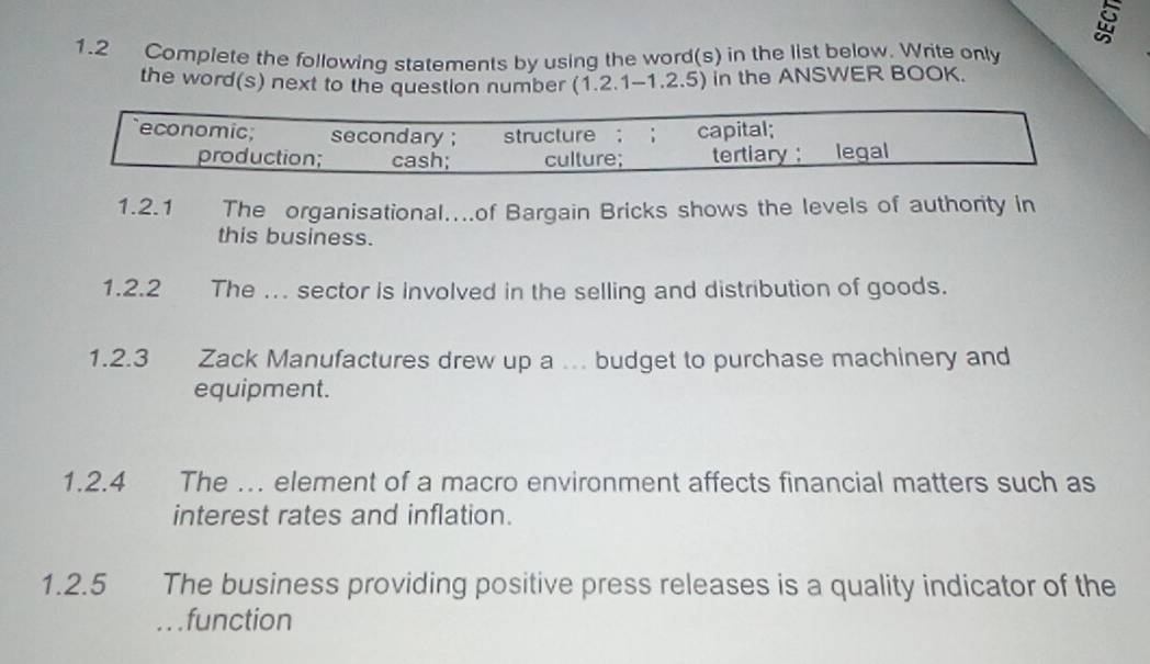 1.2 Complete the following statements by using the word(s) in the list below. Write only
the word(s) next to the question number (1.2.1-1.2.5) in the ANSWER BOOK.
economic; secondary ; structure ; ； capital;
production; cash; culture; tertiary ; legal
1.2.1 The organisational....of Bargain Bricks shows the levels of authority in
this business.
1.2.2 The ... sector is involved in the selling and distribution of goods.
1.2.3 Zack Manufactures drew up a ... budget to purchase machinery and
equipment.
1.2.4 The ... element of a macro environment affects financial matters such as
interest rates and inflation.
1.2.5 The business providing positive press releases is a quality indicator of the
. function