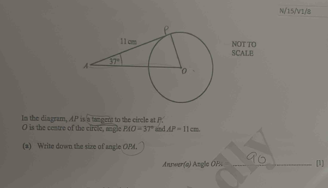 N/15/V1/8
NOT TO
SCALE
In the diagram, AP is a tangent to the circle at P.
O is the centre of the circle, angle PAO=37° and AP=11cm.
(a) Write down the size of angle OPA.
Answer(a) Angle OP [1]