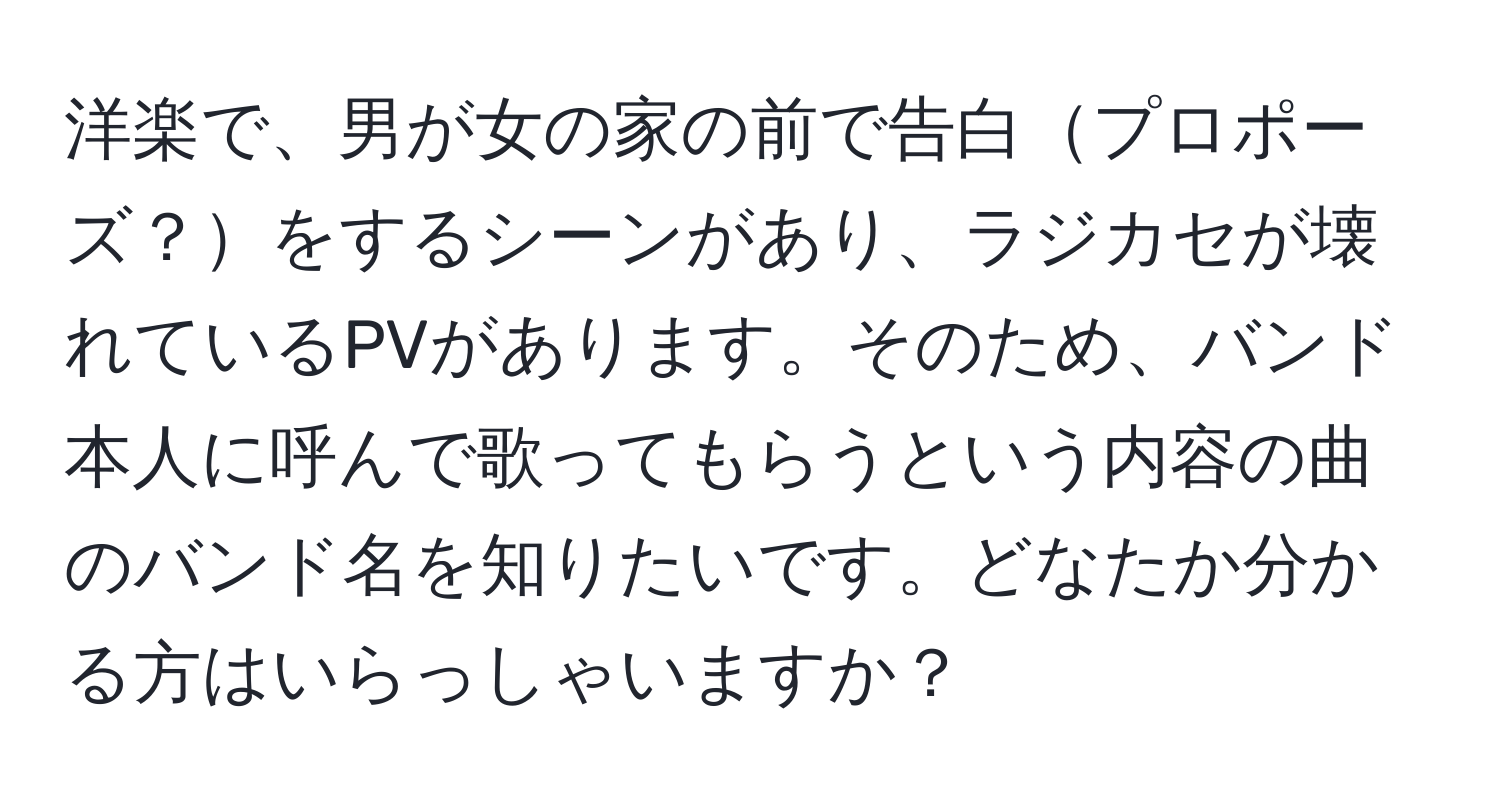 洋楽で、男が女の家の前で告白プロポーズ？をするシーンがあり、ラジカセが壊れているPVがあります。そのため、バンド本人に呼んで歌ってもらうという内容の曲のバンド名を知りたいです。どなたか分かる方はいらっしゃいますか？