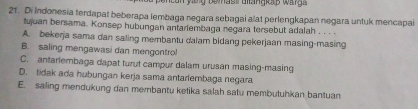 yang berasil ditangkap warga 
21. Di Indonesia terdapat beberapa lembaga negara sebagai alat perlengkapan negara untuk mencapai
tujuan bersama. Konsep hubungan antarlembaga negara tersebut adalah . . . .
A. bekerja sama dan saling membantu dalam bidang pekerjaan masing-masing
B. saling mengawasi dan mengontrol
C. antarlembaga dapat turut campur dalam urusan masing-masing
D. tidak ada hubungan kerja sama antarlembaga negara
E. saling mendukung dan membantu ketika salah satu membutuhkan bantuan