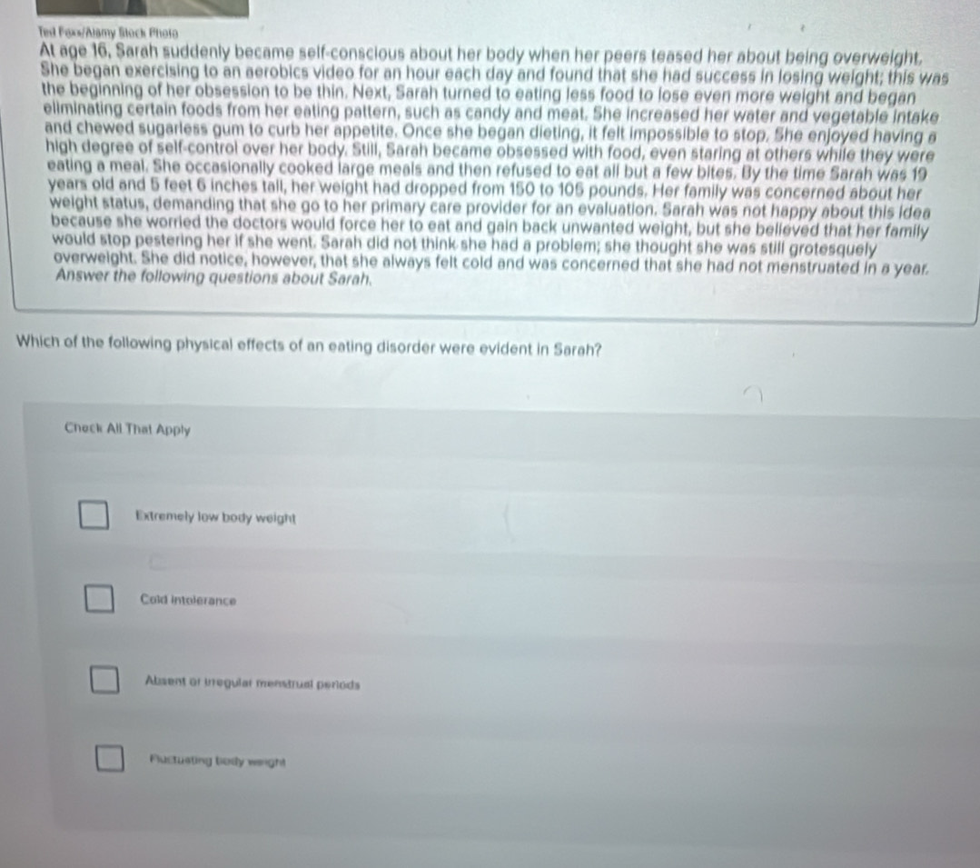 Ted Faxs/Alamy Stock Photo
At age 16, Sarah suddenly became self-conscious about her body when her peers teased her about being overweight.
She began exercising to an aerobics video for an hour each day and found that she had success in losing weight; this was
the beginning of her obsession to be thin. Next, Sarah turned to eating less food to lose even more weight and began
eliminating certain foods from her eating pattern, such as candy and meat. She increased her water and vegetable intake
and chewed sugarless gum to curb her appetite. Once she began dieting, it felt impossible to stop. She enjoyed having a
high degree of self-control over her body. Still, Sarah became obsessed with food, even staring at others while they were
eating a meal. She occasionally cooked large meals and then refused to eat all but a few bites. By the time Sarah was 19
years old and 5 feet 6 inches tall, her weight had dropped from 150 to 105 pounds. Her family was concerned about her
weight status, demanding that she go to her primary care provider for an evaluation. Sarah was not happy about this idea
because she worried the doctors would force her to eat and gain back unwanted weight, but she believed that her family
would stop pestering her if she went. Sarah did not think she had a problem; she thought she was still grotesquely
overweight. She did notice, however, that she always felt cold and was concerned that she had not menstruated in a year.
Answer the following questions about Sarah.
Which of the following physical effects of an eating disorder were evident in Sarah?
Check All That Apply
Extremely low body weight
Cold intolerance
Absent or irregular menstrual periods
Fuctusting body weright