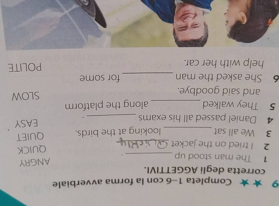 Completa 1-6 con la forma avverbiale 
corretta degli AGGETTIVI. 
1 The man stood up_ 
ANGRY 
. 
2 I tried on the jacket_ 
QUICK 
3 We all sat_ looking at the birds. QUIET 
4 Daniel passed all his exams _. EASY 
5 They walked _along the platform 
and said goodbye. SLOW 
6 She asked the man _for some 
help with her car. 
POLITE