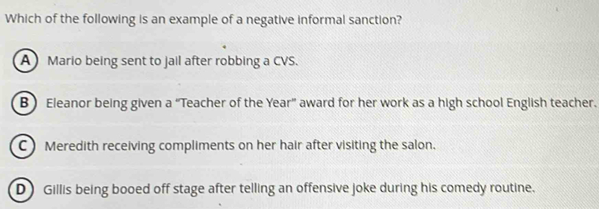 Which of the following is an example of a negative informal sanction?
A Mario being sent to jail after robbing a CVS.
B) Eleanor being given a “Teacher of the Year ” award for her work as a high school English teacher.
C Meredith receiving compliments on her hair after visiting the salon.
D Gillis being booed off stage after telling an offensive joke during his comedy routine.