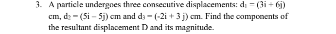 A particle undergoes three consecutive displacements: d_1=(3i+6j)
cm, d_2=(5i-5j)cm and d_3=(-2i+3j)cm. Find the components of 
the resultant displacement D and its magnitude.