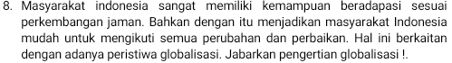 Masyarakat indonesia sangat memiliki kemampuan beradapasi sesuai 
perkembangan jaman. Bahkan dengan itu menjadikan masyarakat Indonesia 
mudah untuk mengikuti semua perubahan dan perbaikan. Hal ini berkaitan 
dengan adanya peristiwa globalisasi. Jabarkan pengertian globalisasi !.