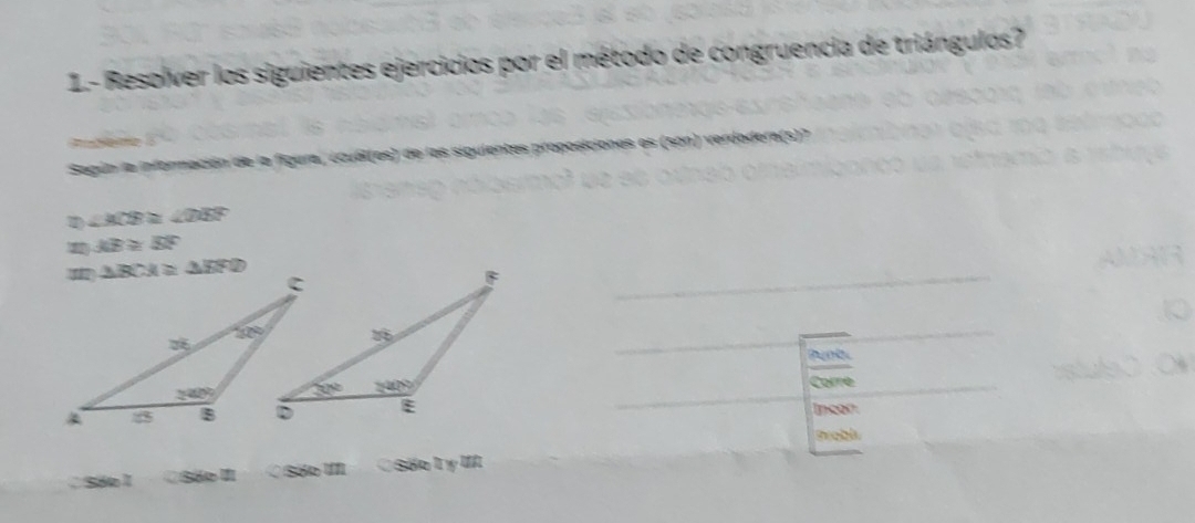 1.- Resolver los siguientes ejercicios por el método de congruencia de triángulos?
h  
Según la información de la figura, ¿cuál(es) de las siguientes proposiciones es (son) verdodera(s)?
1 ∠ ACB≌ ∠ DEF
AB≌ SF
buol 
Corre
Incón
a Sie^(th) O Sóo I ỞSốoLy II