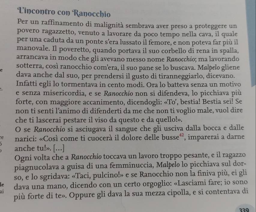 Lincontro con Ranocchio
Per un raffinamento di malignità sembrava aver preso a proteggere un
povero ragazzetto, venuto a lavorare da poco tempo nella cava, il quale
per una caduta da un ponte s’era lussato il femore, e non poteva far più il
manovale. Il poveretto, quando portava il suo corbello di rena in spalla,
arrancava in modo che gli avevano messo nome Rønocchio; ma lavorando
sotterra, così ranocchio com’era, il suo pane se lo buscava. Malpelo gliene
e
dava anche dal suo, per prendersi il gusto di tiranneggiarlo, dicevano.
Infatti egli lo tormentava in cento modi. Ora lo batteva senza un motivo
e senza misericordia, e se Rønocchio non si difendeva, lo picchiava più
forte, con maggiore accanimento, dicendogli: «To’, bestia! Bestia sei! Se
non ti senti l’animo di difenderti da me che non ti voglio male, vuol dire
che ti lascerai pestare il viso da questo e da quello!».
O se Rønocchio si asciugava il sangue che gli usciva dalla bocca e dalle
re narici: «Così come ti cuocerà il dolore delle busse³, imparerai a darne
、
anche tu!». […]
Ogni volta che a Rønocchio toccava un lavoro troppo pesante, e il ragazzo
piagnucolava a guisa di una femminuccia, Mølpelo lo picchiava sul dor-
so, e lo sgridava: «Taci, pulcino!» e se Ranocchio non la finiva più, ei gli
le dava una mano, dicendo con un certo orgoglio: «Lasciami fare; io sono
ai
più forte di te». Oppure gli dava la sua mezza cipolla, e si contentava di
339