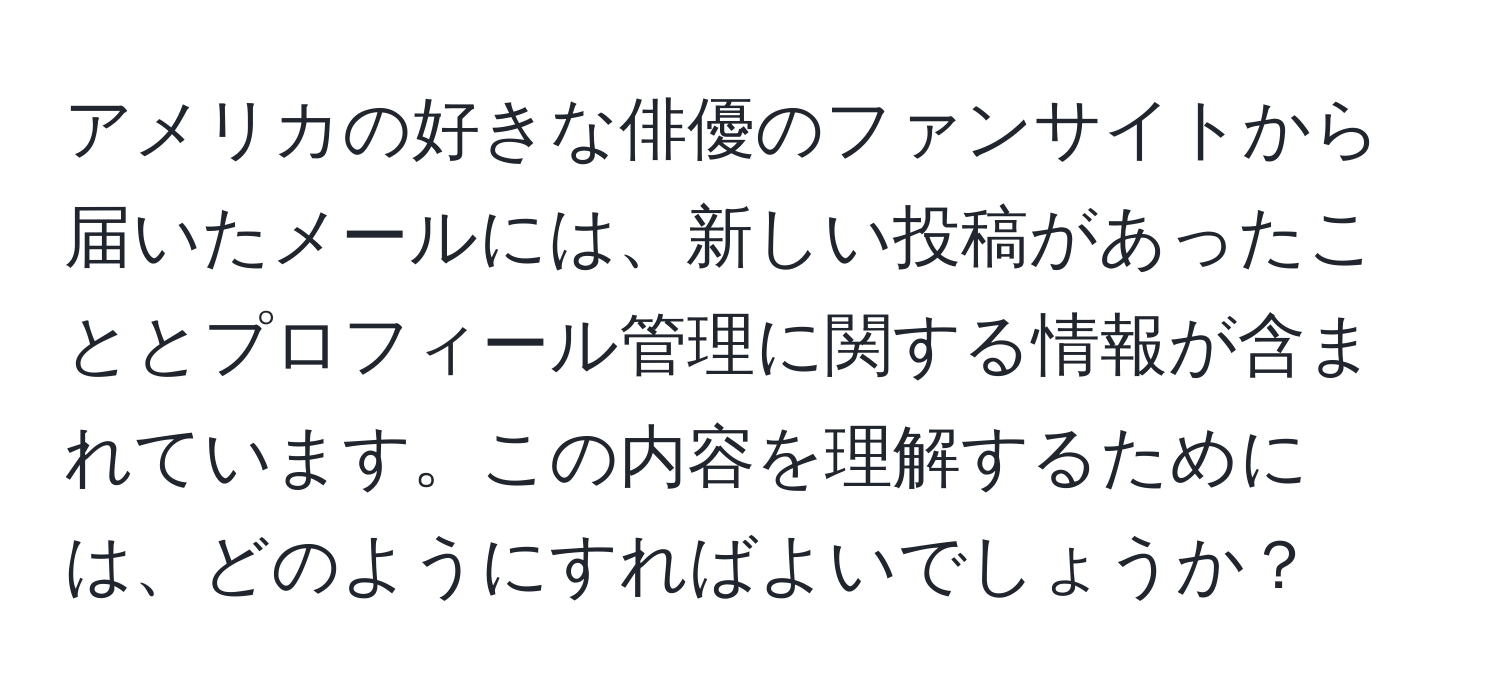 アメリカの好きな俳優のファンサイトから届いたメールには、新しい投稿があったこととプロフィール管理に関する情報が含まれています。この内容を理解するためには、どのようにすればよいでしょうか？