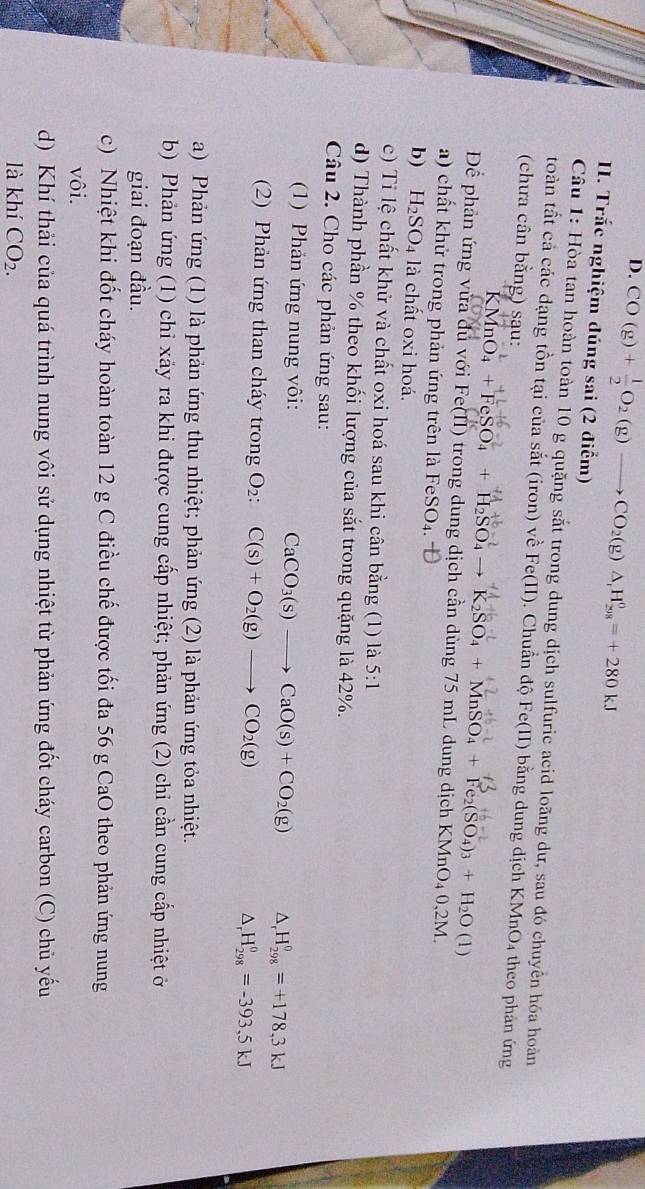 CO(g)+ 1/2 O_2(g)to CO_2(g)△ _1H_(298)^0=+280kJ
I. Trắc nghiệm đúng sai (2 điểm)
Câu 1: Hòa tan hoàn toàn 10 g quặng sắt trong dung dịch sulfuric acid loãng dư, sau đó chuyển hóa hoàn
toàn tất cả các dạng tồn tại của sắt (iron) về Fe(II). Chuẩn độ Fe(II) bằng dung dịch KMnO₄ theo phản ứng
(chưa cân bằng) sau:
MnO _4+FeSO_4+H_2SO_4to K_2SO_4+MnSO_4+Fe_2(SO_4)_3+H_2O (1)
Để phản ứng vừa dủ với Fe(II) trong dung dịch cần dùng 75 mL dung dịch KMnO₄ 0,2M.
a) chất khử trong phản ứng trên là Fe SO_4
b) H_2SO_4 là chất oxi hoá.
c) Tỉ lệ chất khử và chất oxi hoá sau khi cân bằng (1) là 5:1
d) Thành phần % theo khối lượng của sắt trong quặng là 42%.
Câu 2. Cho các phản ứng sau:
(1) Phản ứng nung vôi: CaCO_3(s)to CaO(s)+CO_2(g) △ _r H_(298)^0=+178,3kJ
(2) Phản ứng than cháy trong O₂: C(s)+O_2(g)to CO_2(g) △ _rH_(298)^0=-393,5kJ
a) Phản ứng (1) là phản ứng thu nhiệt; phản ứng (2) là phản ứng tỏa nhiệt.
b) Phản ứng (1) chỉ xãy ra khi được cung cấp nhiệt; phản ứng (2) chỉ cần cung cấp nhiệt ở
giai đoạn đầu.
c) Nhiệt khi đốt cháy hoàn toàn 12 g C điều chế được tối đa 56 g CaO theo phản ứng nung
vôi.
d) Khí thải của quá trình nung vôi sử dụng nhiệt từ phản ứng đốt cháy carbon (C) chủ yếu
là khí CO_2.