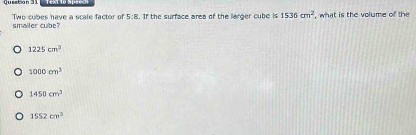 Text to Speech
Two cubes have a scale factor of 5:8. If the surface area of the larger cube is 1536cm^2 , what is the volume of the
smaller cube?
1225cm^3
1000cm^3
1450cm^3
1552cm^3