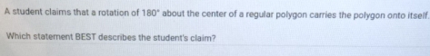 A student claims that a rotation of 180° about the center of a regular polygon carries the polygon onto itself 
Which statement BEST describes the student's claim?