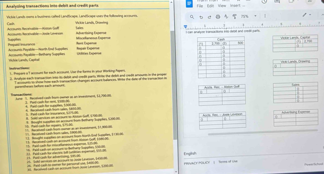 = 
Analyzing transactions into debit and credit parts File Edit View Insert ... 
Vickie Lands owns a business called LandScape. LandScape uses the following accounts. 75%; 
a 
Cash Vickie Lands, Drawing 
Accounts Receivable—Alston Goff Sales 7 3 
Accounts Receivable—Josie Leveson Advertising Expense I can analyze transactions into debit and credit parts. 
Supplies Miscellaneous Expense 

Prepaid Insurance Rent Expense 
Accounts Payable—North End Supplies Repair Expense 
Accounts Payable—Bethany Supplies Utilities Expense 
Vickie Lands, Capital 

Instructions: 
1. Prepare a T account for each account. Use the forms in your Working Papers. 
2. Analyze each transaction into its debit and credit parts. Write the debit and credit amounts in the proper 
T accounts to show how each transaction changes account balances. Write the date of the transaction in 
parentheses before each amount. 
Transactions: 
June 1. Received cash from owner as an investment, $2,700.00. 
2. Paid cash for rent, $500.00. 
4. Paid cash for supplies, $300.00. 
4. Received cash from sales, $850.00. 
5. Paid cash for insurance, $275.00. 
B. Sold services on account to Alston Goff, $700.00. 
9. Bought supplies on account from Bethany Supplies, $200.00. 
10. Paid cash for repairs, $75.00. 
11. Received cash from owner as an investment, $1,900.00. 
11. Received cash from sales, $900.00. 
12. Bought supplies on account from North End Supplies, $130.00. 
13. Received cash on account from Alston Goff, $500.00. 
15. Paid cash for miscellaneous expense, $25.00. 
16. Paid cash on account to Bethany Supplies, $50.00. 
22. Paid cash for electric bill (utilities expense), $55.00. 
23. Paid cash for advertising. $95,00. 
25. Soid services on account to Josie Leveson, $450.00. English 
26. Paid cash to owner for personal use, $400.00. 
PowerSchool 
30. Received cash on account from Josie Leveson, $200.00. PRIVACY POLICY | Terms of Use