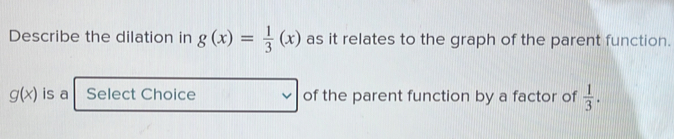 Describe the dilation in g(x)= 1/3 (x) as it relates to the graph of the parent function.
g(x) is a Select Choice of the parent function by a factor of  1/3 .